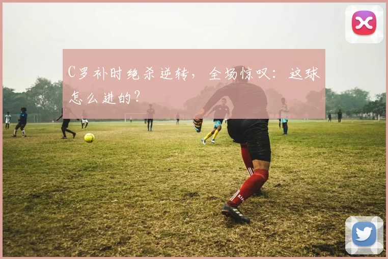 C罗补时绝杀逆转,全场惊叹:这球怎