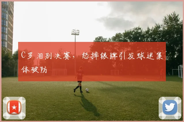 C罗泪别决赛,怒摔银牌引发球迷集