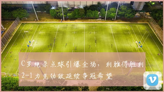 C罗绝杀点球引爆全场，利雅得胜利2-1力克劲敌延续争冠希望